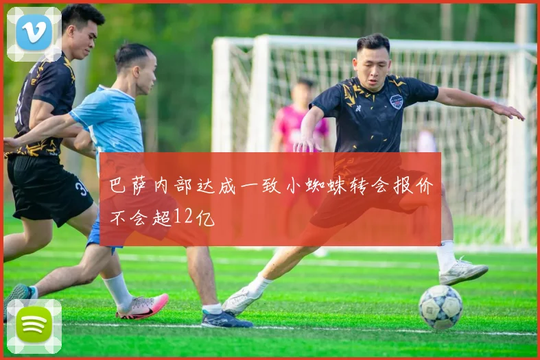 巴萨内部达成一致小蜘蛛转会报价不会超12亿