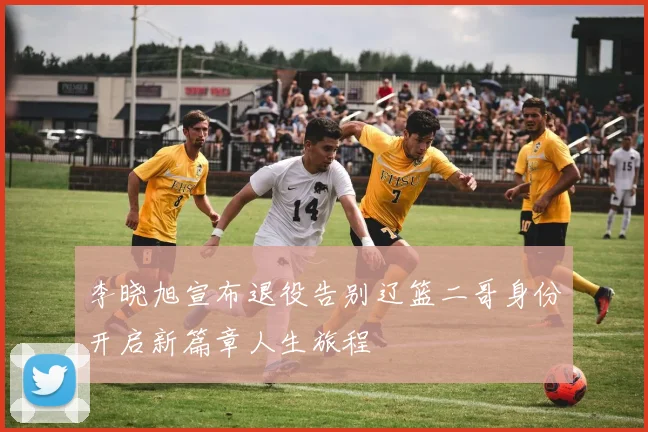 李晓旭宣布退役告别辽篮二哥身份开启新篇章人生旅程
