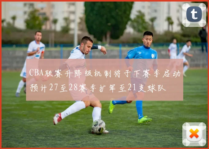 CBA联赛升降级机制将于下赛季启动预计27至28赛季扩军至21支球队