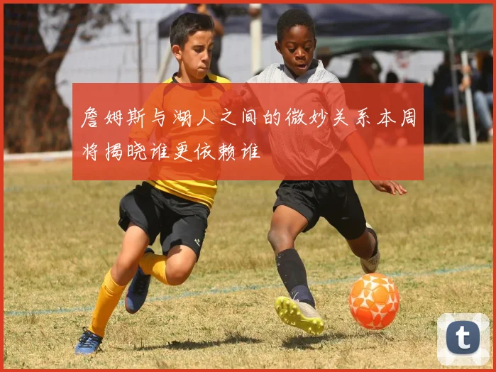 詹姆斯与湖人之间的微妙关系本周将揭晓谁更依赖谁