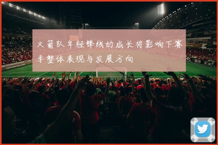 火箭队年轻锋线的成长将影响下赛季整体表现与发展方向