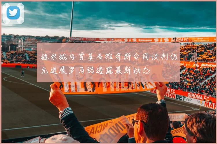赫尔城与贾基洛维奇新合同谈判仍无进展罗马诺透露最新动态