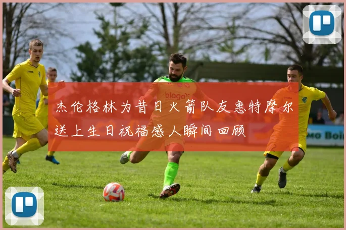 杰伦格林为昔日火箭队友惠特摩尔送上生日祝福感人瞬间回顾