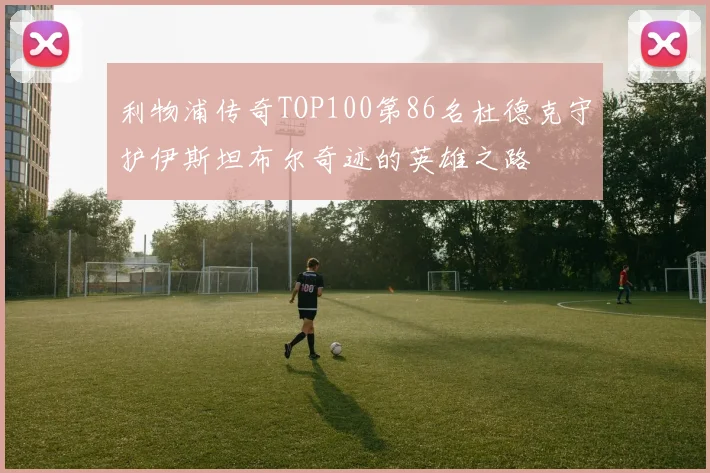 利物浦传奇TOP100第86名杜德克守护伊斯坦布尔奇迹的英雄之路