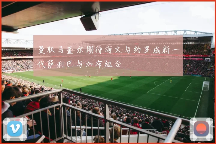 曼联马奎尔期待海文与约罗成新一代萨利巴与加布组合