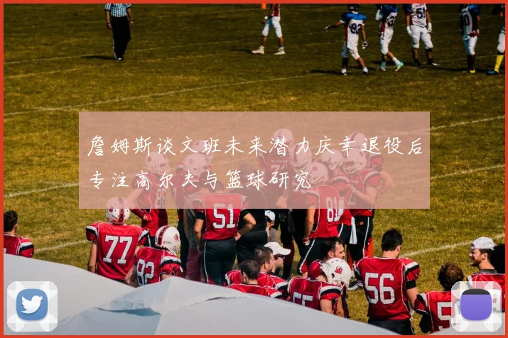 詹姆斯谈文班未来潜力庆幸退役后专注高尔夫与篮球研究