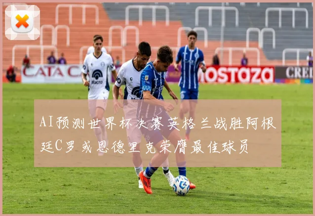 AI预测世界杯决赛英格兰战胜阿根廷C罗或恩德里克荣膺最佳球员