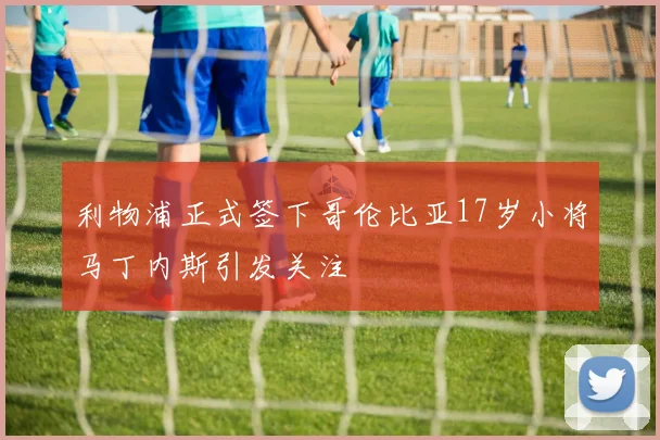 利物浦正式签下哥伦比亚17岁小将马丁内斯引发关注