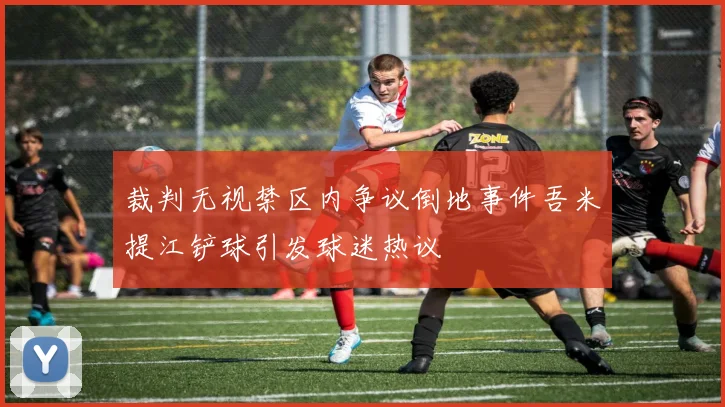 裁判无视禁区内争议倒地事件吾米提江铲球引发球迷热议