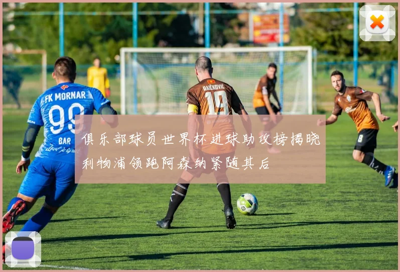 俱乐部球员世界杯进球助攻榜揭晓利物浦领跑阿森纳紧随其后