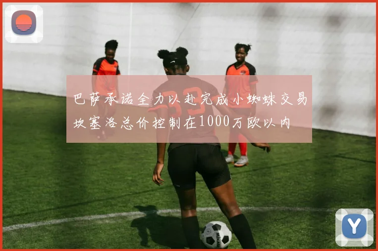 巴萨承诺全力以赴完成小蜘蛛交易坎塞洛总价控制在1000万欧以内