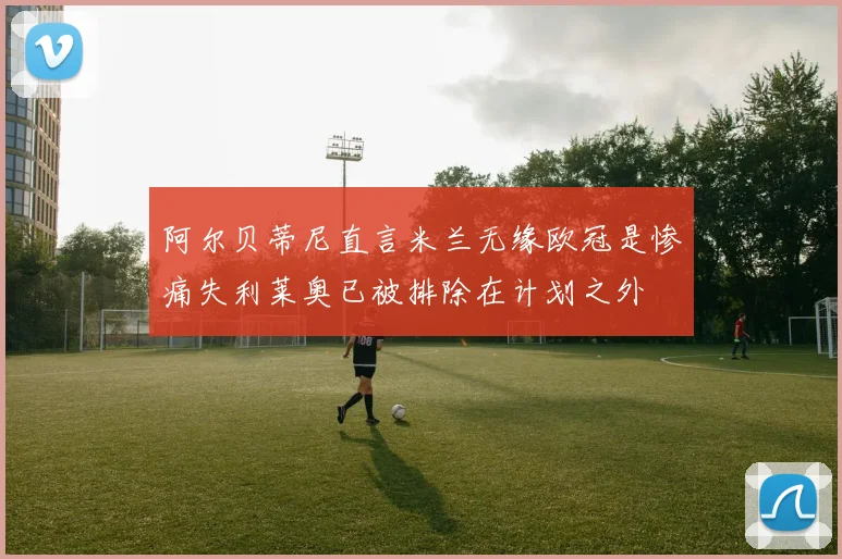 阿尔贝蒂尼直言米兰无缘欧冠是惨痛失利莱奥已被排除在计划之外