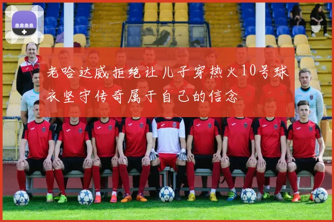 老哈达威拒绝让儿子穿热火10号球衣坚守传奇属于自己的信念