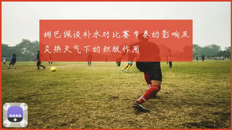姆巴佩谈补水对比赛节奏的影响及炎热天气下的积极作用