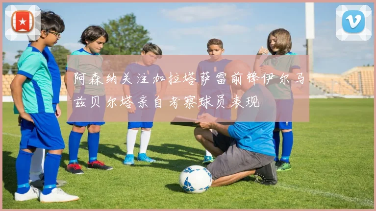 阿森纳关注加拉塔萨雷前锋伊尔马兹贝尔塔亲自考察球员表现