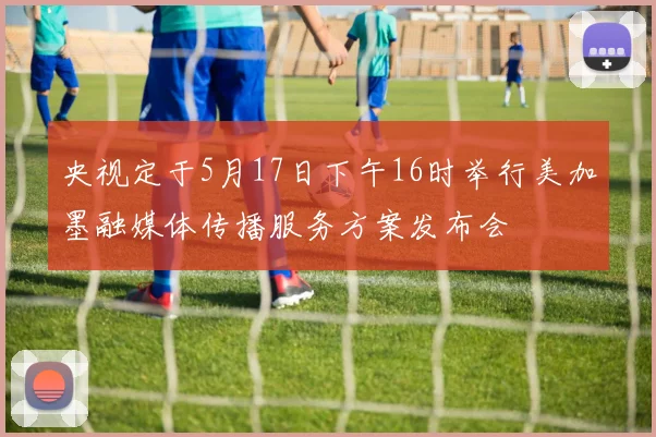 央视定于5月17日下午16时举行美加墨融媒体传播服务方案发布会